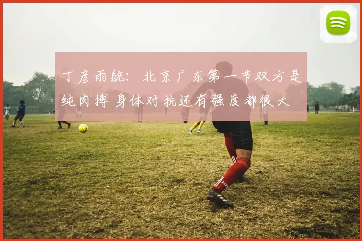 丁彦雨航：北京广东第一节双方是纯肉搏 身体对抗还有强度都很大