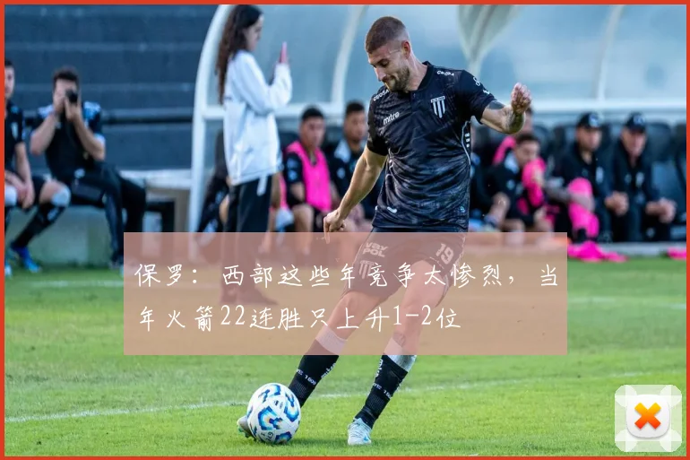 保罗：西部这些年竞争太惨烈，当年火箭22连胜只上升1-2位