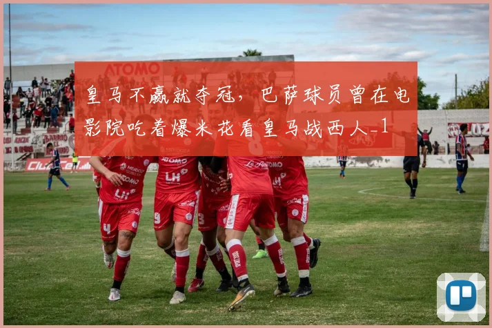 皇马不赢就夺冠，巴萨球员曾在电影院吃着爆米花看皇马战西人_1